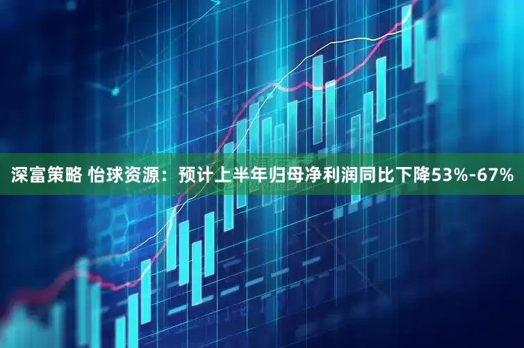 深富策略 怡球资源：预计上半年归母净利润同比下降53%-67%