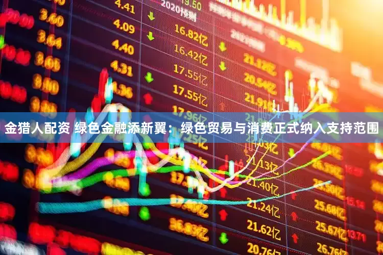 金猎人配资 绿色金融添新翼：绿色贸易与消费正式纳入支持范围
