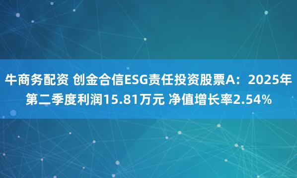 牛商务配资 创金合信ESG责任投资股票A：2025年第二季度利润15.81万元 净值增长率2.54%