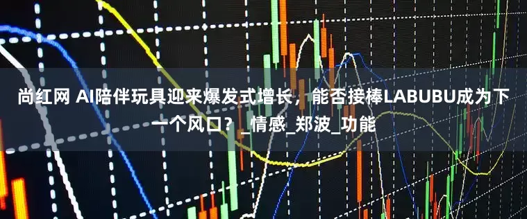 尚红网 AI陪伴玩具迎来爆发式增长，能否接棒LABUBU成为下一个风口？_情感_郑波_功能