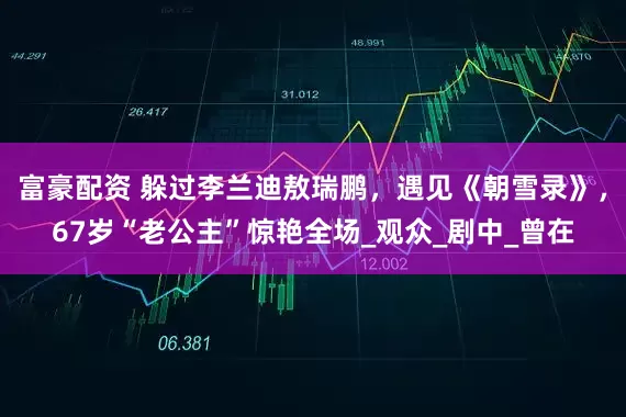 富豪配资 躲过李兰迪敖瑞鹏，遇见《朝雪录》，67岁“老公主”惊艳全场_观众_剧中_曾在