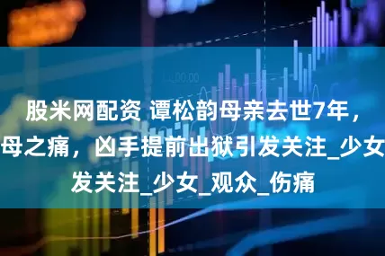 股米网配资 谭松韵母亲去世7年，依旧深陷丧母之痛，凶手提前出狱引发关注_少女_观众_伤痛