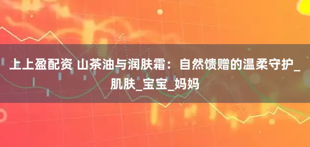 上上盈配资 山茶油与润肤霜：自然馈赠的温柔守护_肌肤_宝宝_妈妈