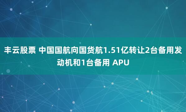 丰云股票 中国国航向国货航1.51亿转让2台备用发动机和1台备用 APU
