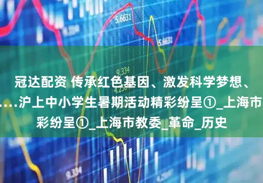 冠达配资 传承红色基因、激发科学梦想、走遍祖国大地……沪上中小学生暑期活动精彩纷呈①_上海市教委_革命_历史