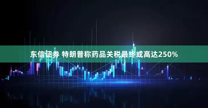 东信证券 特朗普称药品关税最终或高达250%