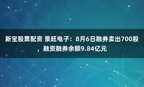 新宝股票配资 景旺电子：8月6日融券卖出700股，融资融券余额9.84亿元