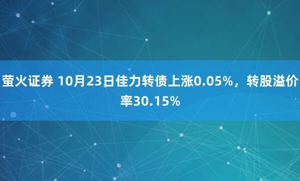 萤火证券 10月23日佳力转债上涨0.05%，转股溢价率30.15%
