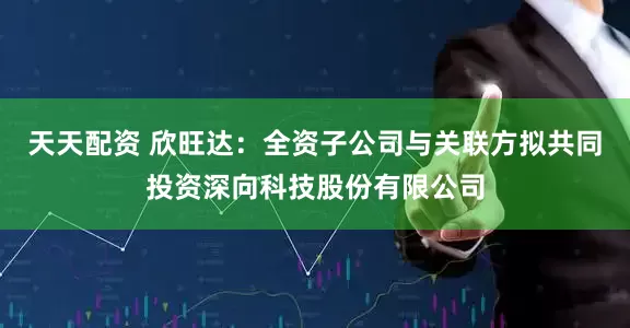 天天配资 欣旺达：全资子公司与关联方拟共同投资深向科技股份有限公司