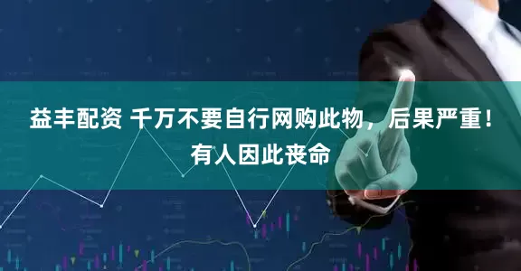 益丰配资 千万不要自行网购此物，后果严重！有人因此丧命