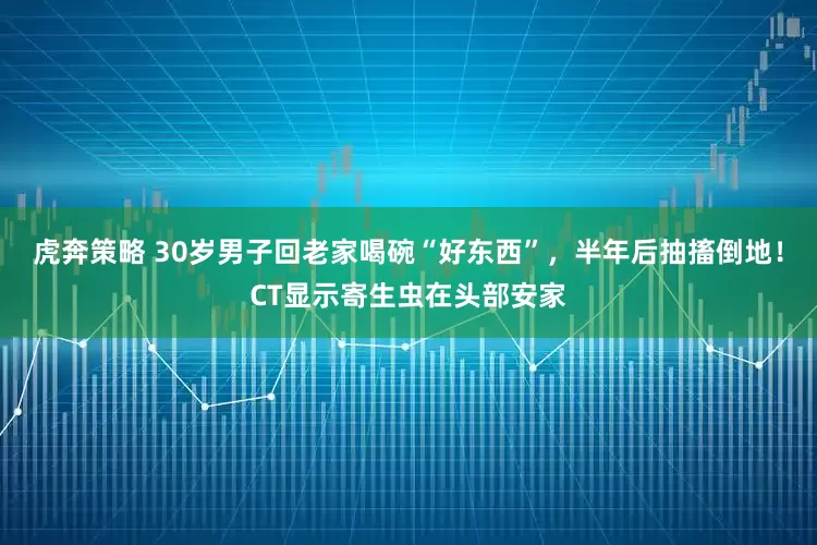 虎奔策略 30岁男子回老家喝碗“好东西”，半年后抽搐倒地！CT显示寄生虫在头部安家