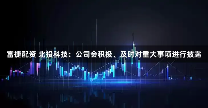 富捷配资 北投科技：公司会积极、及时对重大事项进行披露