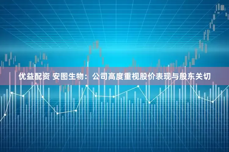 优益配资 安图生物：公司高度重视股价表现与股东关切