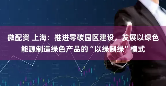 微配资 上海：推进零碳园区建设，发展以绿色能源制造绿色产品的“以绿制绿”模式