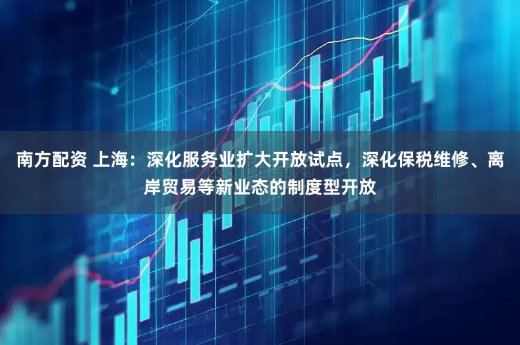 南方配资 上海：深化服务业扩大开放试点，深化保税维修、离岸贸易等新业态的制度型开放
